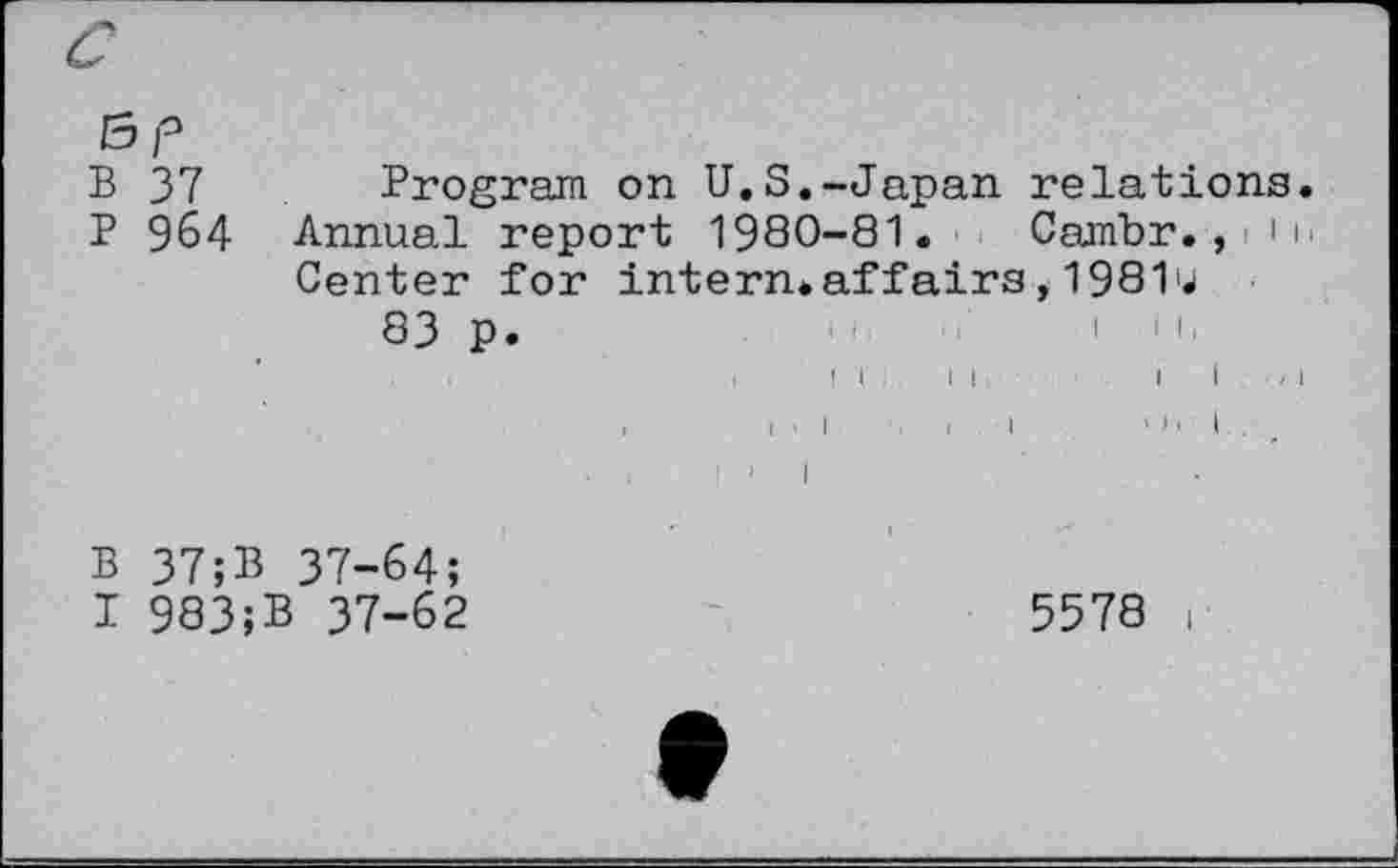 ﻿Bp
B 37 Program on U.S.-Japan relations.
P 964 Annual report 1980-81. Cambr.,rih
Center for intern* affairs, 19811*» 83 p.
.	i ! I II	I I , I
I
B 37;B 37-64;
I 983;B 37-62
5578 i